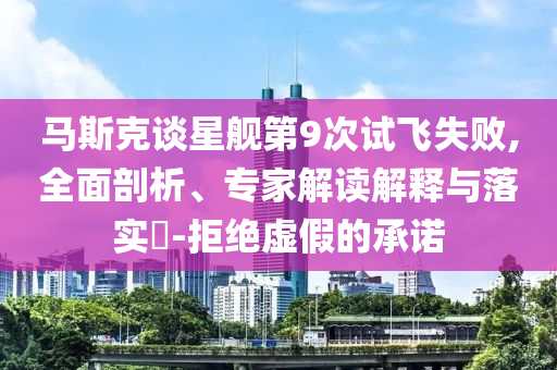 馬斯克談星艦第9次試飛失敗,全面剖析、專家解讀解釋與落實?-拒絕虛假的承諾