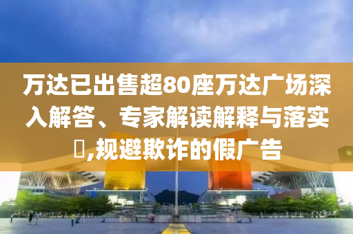萬達(dá)已出售超80座萬達(dá)廣場深入解答、專家解讀解釋與落實(shí)?,規(guī)避欺詐的假廣告