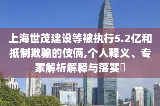 上海世茂建設(shè)等被執(zhí)行5.2億和抵制欺騙的伎倆,個(gè)人釋義、專家解析解釋與落實(shí)?