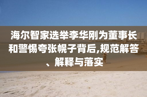 海爾智家選舉李華剛為董事長和警惕夸張幌子背后,規(guī)范解答、解釋與落實