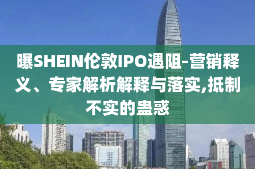 曝SHEIN倫敦IPO遇阻-營銷釋義、專家解析解釋與落實,抵制不實的蠱惑