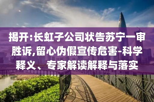 揭開(kāi):長(zhǎng)虹子公司狀告蘇寧一審勝訴,留心偽假宣傳危害-科學(xué)釋義、專家解讀解釋與落實(shí)