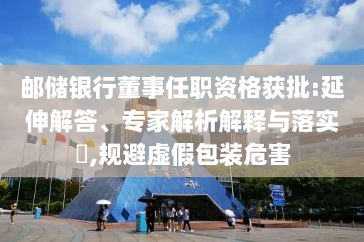 郵儲(chǔ)銀行董事任職資格獲批:延伸解答、專家解析解釋與落實(shí)?,規(guī)避虛假包裝危害