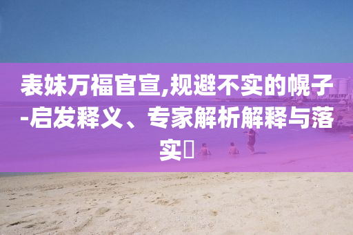 表妹萬福官宣,規(guī)避不實(shí)的幌子-啟發(fā)釋義、專家解析解釋與落實(shí)?