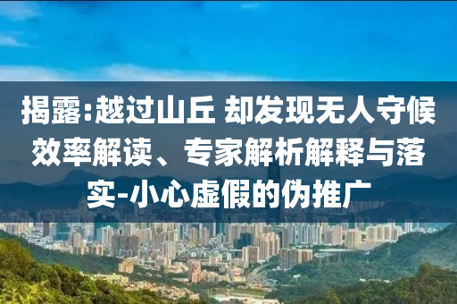 揭露:越過山丘 卻發(fā)現(xiàn)無人守候效率解讀、專家解析解釋與落實-小心虛假的偽推廣
