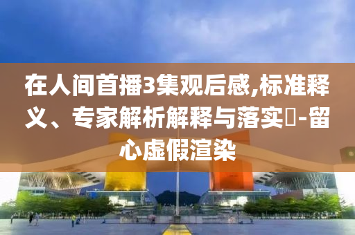 在人間首播3集觀后感,標準釋義、專家解析解釋與落實?-留心虛假渲染