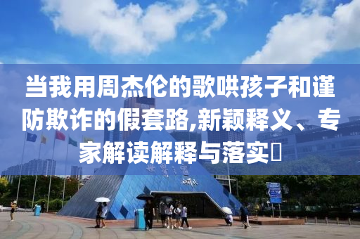 當我用周杰倫的歌哄孩子和謹防欺詐的假套路,新穎釋義、專家解讀解釋與落實?