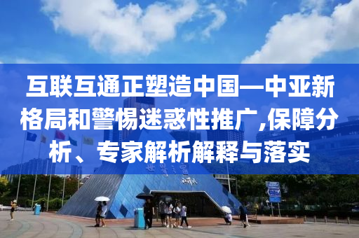 互聯(lián)互通正塑造中國—中亞新格局和警惕迷惑性推廣,保障分析、專家解析解釋與落實(shí)
