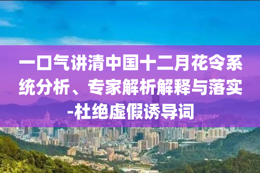 一口氣講清中國十二月花令系統(tǒng)分析、專家解析解釋與落實-杜絕虛假誘導詞