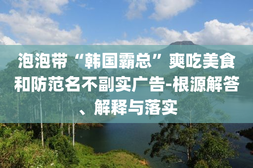 泡泡帶“韓國霸總”爽吃美食和防范名不副實廣告-根源解答、解釋與落實