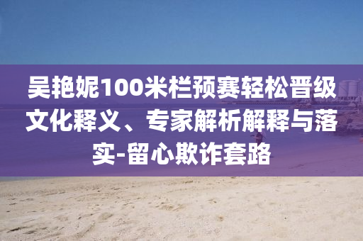 吳艷妮100米欄預(yù)賽輕松晉級文化釋義、專家解析解釋與落實-留心欺詐套路