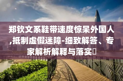 鄭欽文系鞋帶速度驚呆外國人,抵制虛假迷障-細致解答、專家解析解釋與落實?