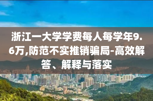 浙江一大學(xué)學(xué)費(fèi)每人每學(xué)年9.6萬,防范不實(shí)推銷騙局-高效解答、解釋與落實(shí)