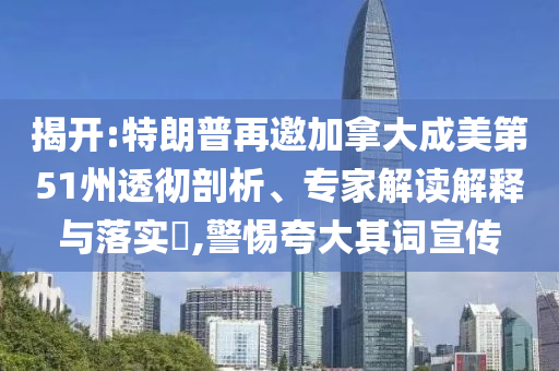 揭開:特朗普再邀加拿大成美第51州透徹剖析、專家解讀解釋與落實?,警惕夸大其詞宣傳