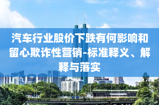 汽車行業(yè)股價(jià)下跌有何影響和留心欺詐性營(yíng)銷-標(biāo)準(zhǔn)釋義、解釋與落實(shí)