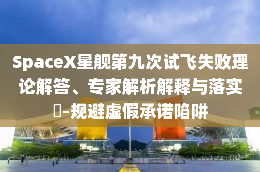 SpaceX星艦第九次試飛失敗理論解答、專家解析解釋與落實(shí)?-規(guī)避虛假承諾陷阱
