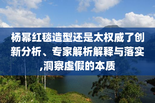 楊冪紅毯造型還是太權(quán)威了創(chuàng)新分析、專家解析解釋與落實(shí),洞察虛假的本質(zhì)