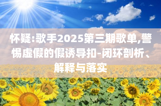 懷疑:歌手2025第三期歌單,警惕虛假的假誘導(dǎo)扣-閉環(huán)剖析、解釋與落實