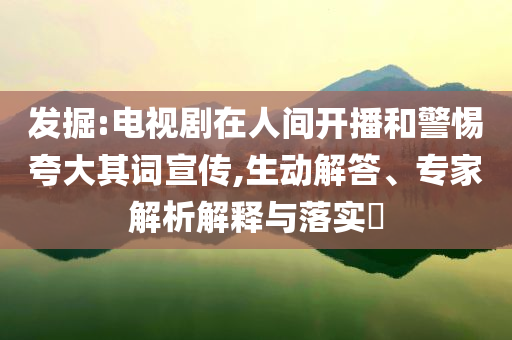 發(fā)掘:電視劇在人間開播和警惕夸大其詞宣傳,生動(dòng)解答、專家解析解釋與落實(shí)?
