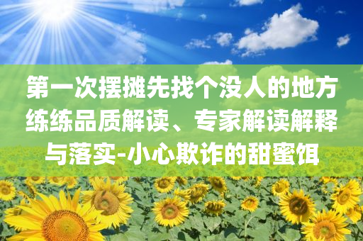 第一次擺攤先找個(gè)沒人的地方練練品質(zhì)解讀、專家解讀解釋與落實(shí)-小心欺詐的甜蜜餌