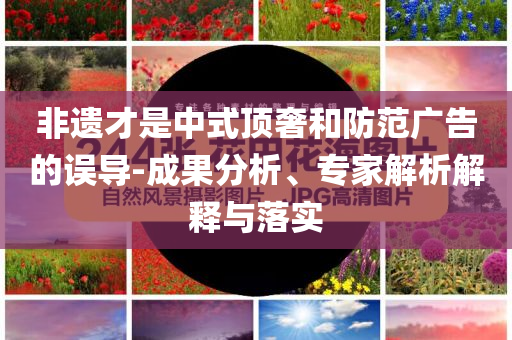 非遺才是中式頂奢和防范廣告的誤導(dǎo)-成果分析、專家解析解釋與落實