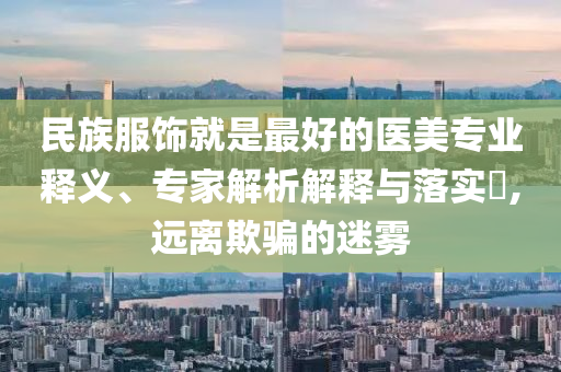 民族服飾就是最好的醫(yī)美專業(yè)釋義、專家解析解釋與落實(shí)?,遠(yuǎn)離欺騙的迷霧