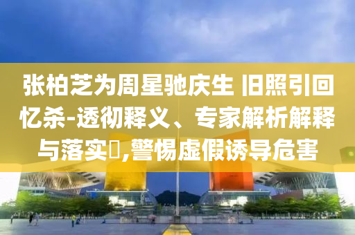 張柏芝為周星馳慶生 舊照引回憶殺-透徹釋義、專家解析解釋與落實?,警惕虛假誘導(dǎo)危害