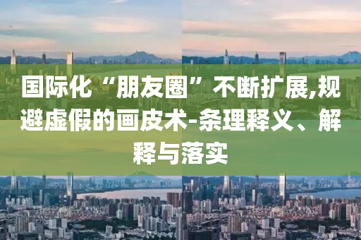 國(guó)際化“朋友圈”不斷擴(kuò)展,規(guī)避虛假的畫皮術(shù)-條理釋義、解釋與落實(shí)