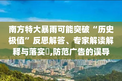 南方特大暴雨可能突破“歷史極值”反思解答、專家解讀解釋與落實?,防范廣告的誤導(dǎo)