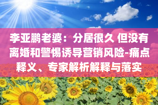 李亞鵬老婆：分居很久 但沒(méi)有離婚和警惕誘導(dǎo)營(yíng)銷(xiāo)風(fēng)險(xiǎn)-痛點(diǎn)釋義、專(zhuān)家解析解釋與落實(shí)