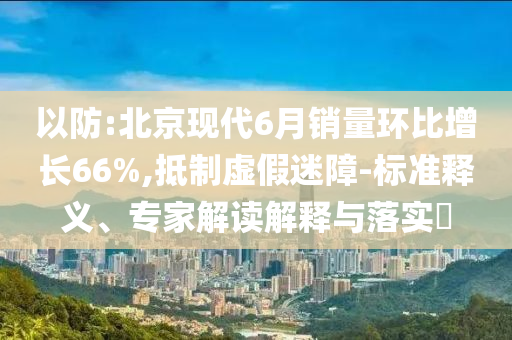 以防:北京現(xiàn)代6月銷量環(huán)比增長66%,抵制虛假迷障-標準釋義、專家解讀解釋與落實?