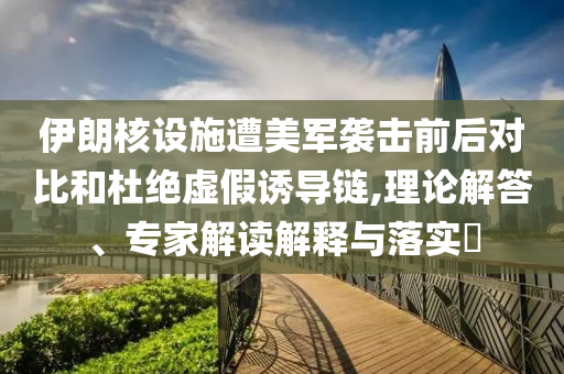 伊朗核設(shè)施遭美軍襲擊前后對比和杜絕虛假誘導(dǎo)鏈,理論解答、專家解讀解釋與落實?