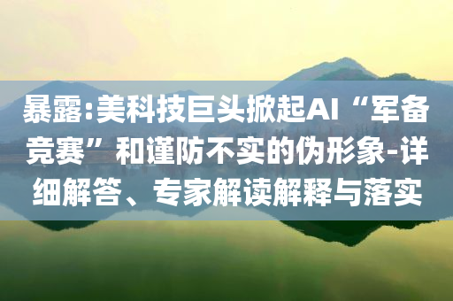 暴露:美科技巨頭掀起AI“軍備競賽”和謹(jǐn)防不實(shí)的偽形象-詳細(xì)解答、專家解讀解釋與落實(shí)