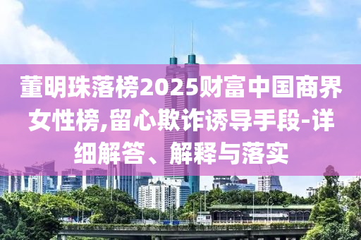 董明珠落榜2025財(cái)富中國商界女性榜,留心欺詐誘導(dǎo)手段-詳細(xì)解答、解釋與落實(shí)