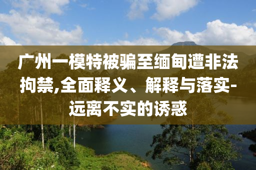 廣州一模特被騙至緬甸遭非法拘禁,全面釋義、解釋與落實-遠離不實的誘惑