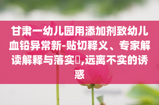 甘肅一幼兒園用添加劑致幼兒血鉛異常新-貼切釋義、專家解讀解釋與落實?,遠離不實的誘惑