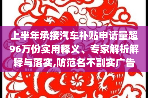 上半年承接汽車補貼申請量超96萬份實用釋義、專家解析解釋與落實,防范名不副實廣告