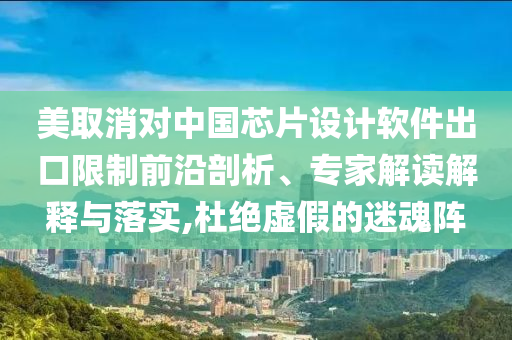 美取消對中國芯片設計軟件出口限制前沿剖析、專家解讀解釋與落實,杜絕虛假的迷魂陣