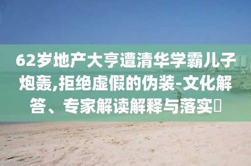 62歲地產(chǎn)大亨遭清華學(xué)霸兒子炮轟,拒絕虛假的偽裝-文化解答、專家解讀解釋與落實(shí)?