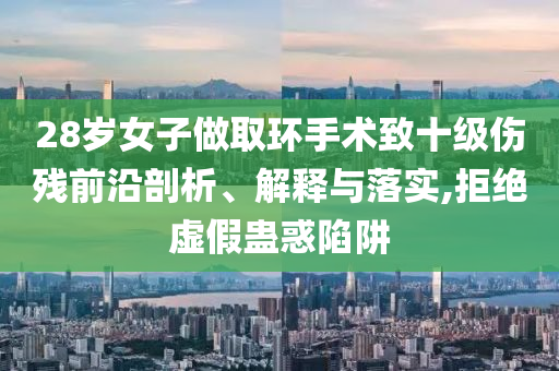 28歲女子做取環(huán)手術(shù)致十級傷殘前沿剖析、解釋與落實,拒絕虛假蠱惑陷阱