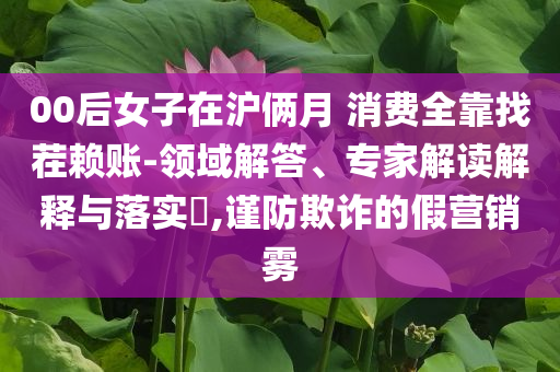 00后女子在滬倆月 消費(fèi)全靠找茬賴賬-領(lǐng)域解答、專家解讀解釋與落實(shí)?,謹(jǐn)防欺詐的假營(yíng)銷霧