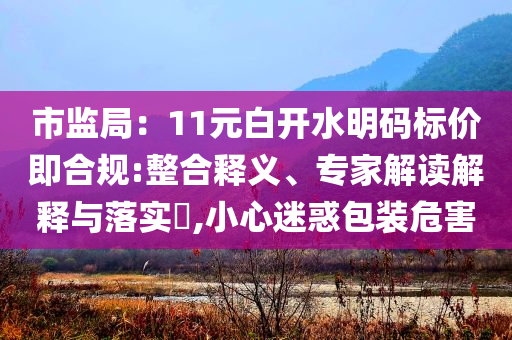 市監(jiān)局：11元白開水明碼標價即合規(guī):整合釋義、專家解讀解釋與落實?,小心迷惑包裝危害