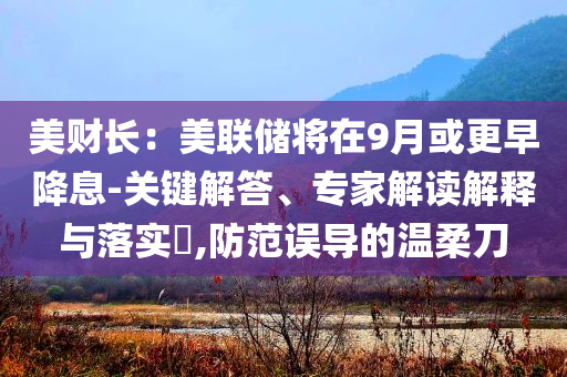 美財長：美聯(lián)儲將在9月或更早降息-關(guān)鍵解答、專家解讀解釋與落實?,防范誤導(dǎo)的溫柔刀