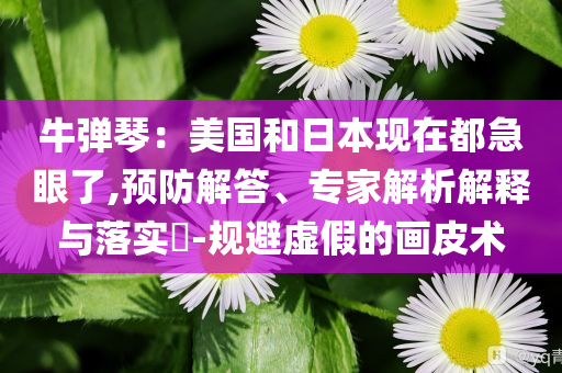 牛彈琴：美國和日本現(xiàn)在都急眼了,預(yù)防解答、專家解析解釋與落實?-規(guī)避虛假的畫皮術(shù)