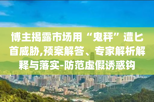 博主揭露市場用“鬼秤”遭匕首威脅,預案解答、專家解析解釋與落實-防范虛假誘惑鉤