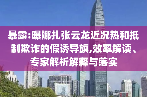 暴露:曝娜扎張云龍近況熱和抵制欺詐的假誘導(dǎo)旗,效率解讀、專家解析解釋與落實