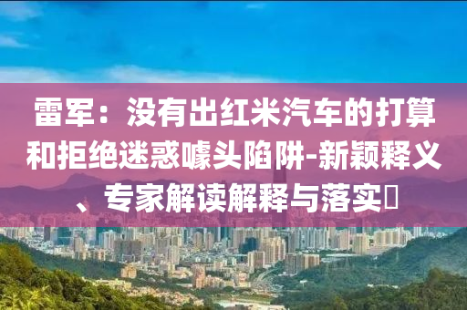 雷軍：沒有出紅米汽車的打算和拒絕迷惑噱頭陷阱-新穎釋義、專家解讀解釋與落實(shí)?
