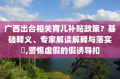 廣西出臺相關(guān)育兒補貼政策？基礎(chǔ)釋義、專家解讀解釋與落實?,警惕虛假的假誘導(dǎo)扣