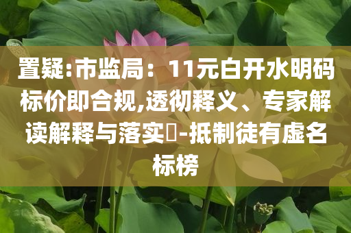 置疑:市監(jiān)局：11元白開水明碼標價即合規(guī),透徹釋義、專家解讀解釋與落實?-抵制徒有虛名標榜