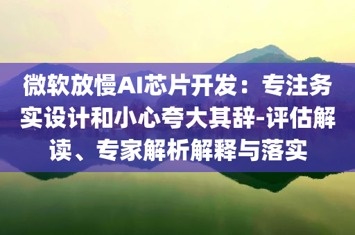 微軟放慢AI芯片開發(fā)：專注務實設計和小心夸大其辭-評估解讀、專家解析解釋與落實